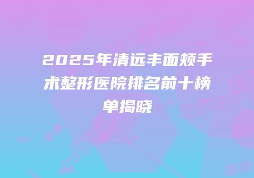 2025年清远丰面颊手术整形医院排名前十榜单揭晓