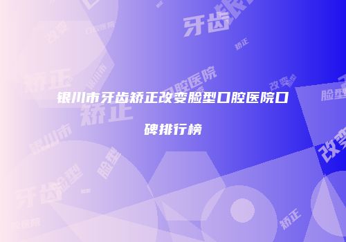 银川市牙齿矫正改变脸型口腔医院口碑排行榜