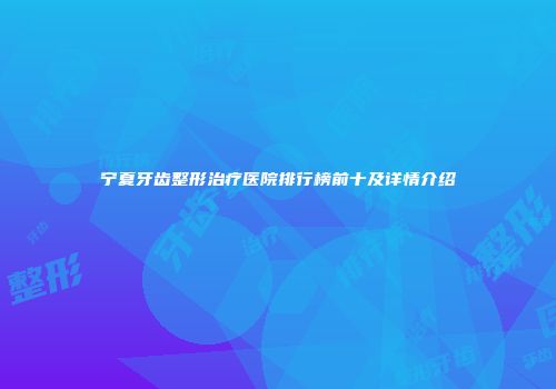 宁夏牙齿整形治疗医院排行榜前十及详情介绍