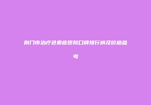 荆门市治疗色素痣医院口碑排行榜及价格参考