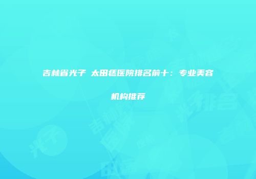 吉林省光子袪太田痣医院排名前十：专业美容机构推荐