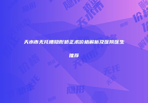 天水市无托槽隐形矫正术价格解析及医院医生推荐