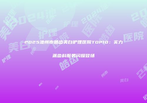2025池州市皓齿美白护理医院TOP10：实力派齿科服务闪耀登场
