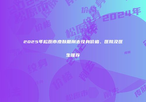 2025年松原市皮肤磨削去纹身价格、医院及医生推荐