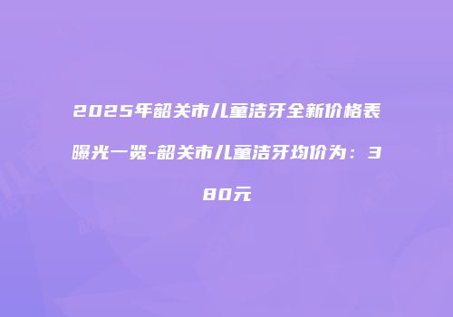 2025年韶关市儿童洁牙全新价格表曝光一览-韶关市儿童洁牙均价为：380元