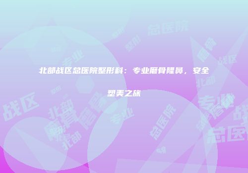 北部战区总医院整形科：专业磨骨隆鼻，安全塑美之旅