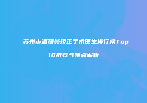 苏州市酒糟鼻矫正手术医生排行榜Top10推荐与特点解析