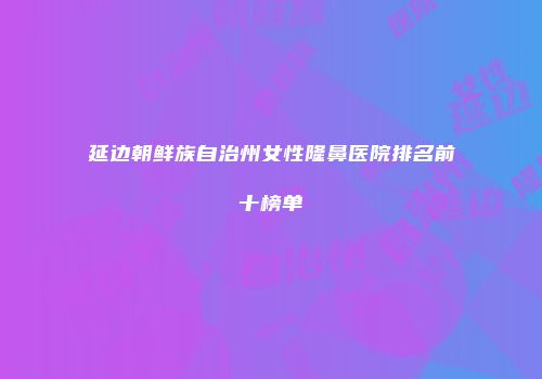 延边朝鲜族自治州女性隆鼻医院排名前十榜单