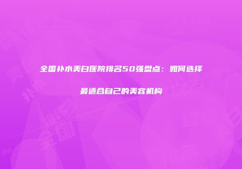 全国补水美白医院排名50强盘点：如何选择最适合自己的美容机构