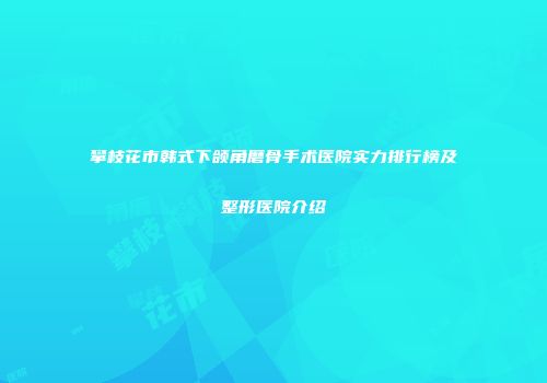 攀枝花市韩式下颌角磨骨手术医院实力排行榜及整形医院介绍