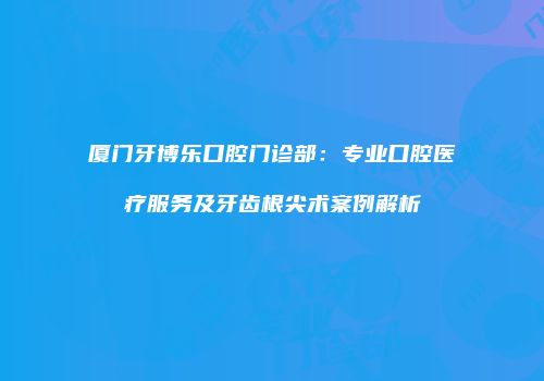 厦门牙博乐口腔门诊部：专业口腔医疗服务及牙齿根尖术案例解析