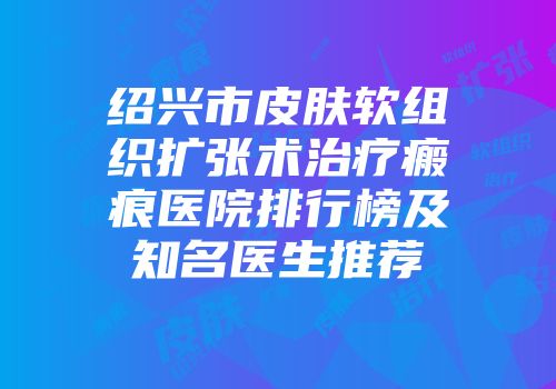 绍兴市皮肤软组织扩张术治疗瘢痕医院排行榜及知名医生推荐