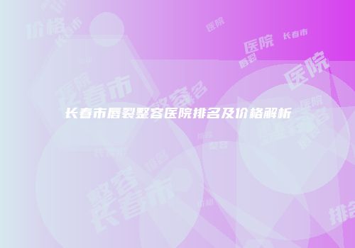 长春市唇裂整容医院排名及价格解析