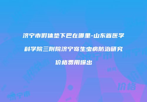 济宁市假体垫下巴在哪里-山东省医学科学院三附院济宁寄生虫病防治研究价格费用爆出