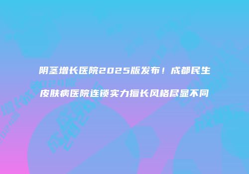 阴茎增长医院2025版发布！成都民生皮肤病医院连锁实力擅长风格尽显不同