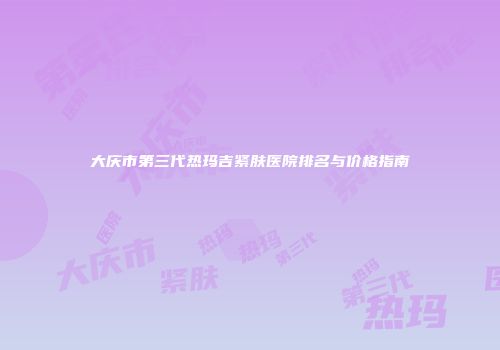 大庆市第三代热玛吉紧肤医院排名与价格指南