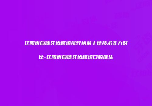辽阳市自体牙齿移植排行榜前十佳技术实力对比-辽阳市自体牙齿移植口腔医生