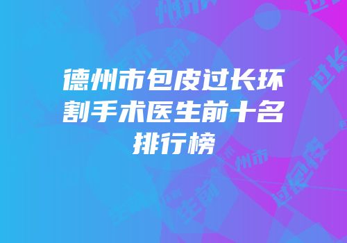 德州市包皮过长环割手术医生前十名排行榜