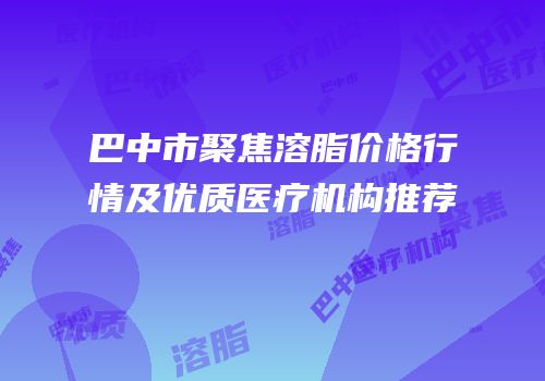 巴中市聚焦溶脂价格行情及优质医疗机构推荐