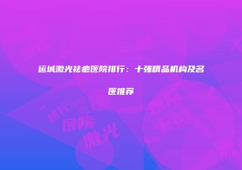 运城激光祛疤医院排行：十强精品机构及名医推荐