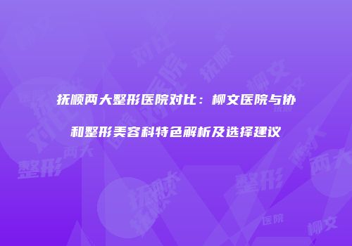 抚顺两大整形医院对比：柳文医院与协和整形美容科特色解析及选择建议