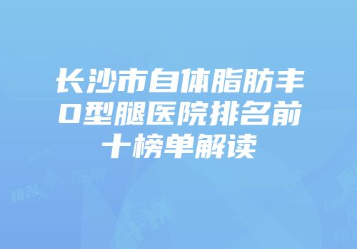 长沙市自体脂肪丰O型腿医院排名前十榜单解读