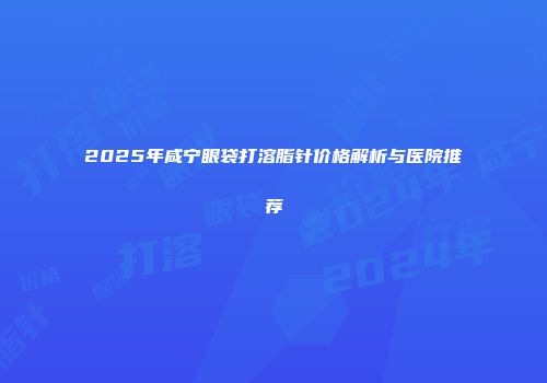 2025年咸宁眼袋打溶脂针价格解析与医院推荐
