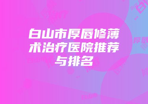 白山市厚唇修薄术治疗医院推荐与排名