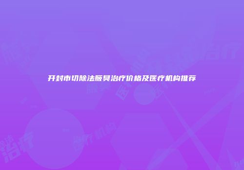 开封市切除法腋臭治疗价格及医疗机构推荐