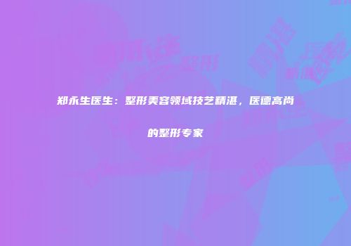 郑永生医生：整形美容领域技艺精湛，医德高尚的整形专家