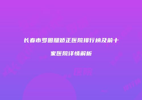 长春市罗圈腿矫正医院排行榜及前十家医院详情解析