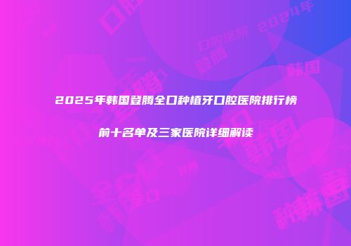 2025年韩国登腾全口种植牙口腔医院排行榜前十名单及三家医院详细解读