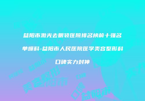 益阳市激光去眼袋医院排名榜前十强名单爆料-益阳市人民医院医学美容整形科口碑实力封神