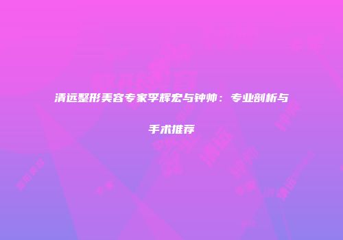 清远整形美容专家李辉宏与钟帅：专业剖析与手术推荐