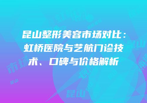 昆山整形美容市场对比：虹桥医院与艺航门诊技术、口碑与价格解析