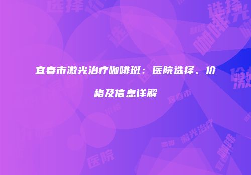 宜春市激光治疗咖啡斑：医院选择、价格及信息详解