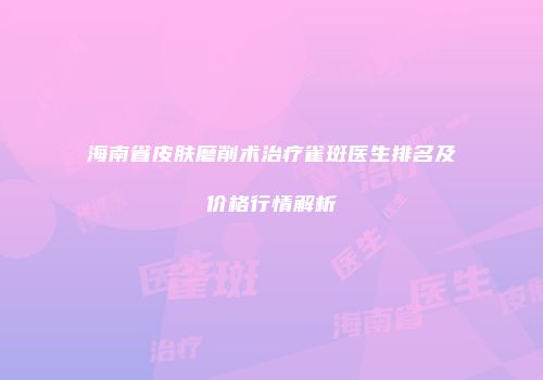 海南省皮肤磨削术治疗雀斑医生排名及价格行情解析
