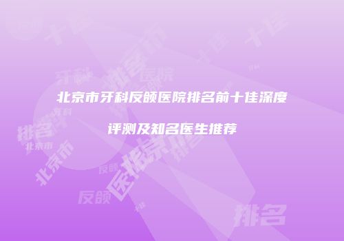 北京市牙科反颌医院排名前十佳深度评测及知名医生推荐