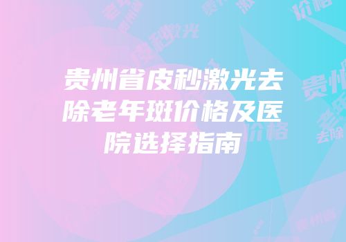 贵州省皮秒激光去除老年斑价格及医院选择指南