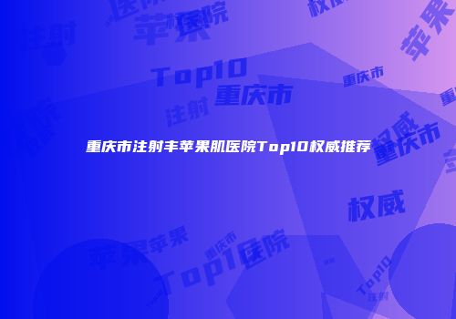 重庆市注射丰苹果肌医院Top10权威推荐