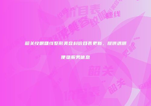 韶关纹眼睫线整形美容科价目表更新，提供透明便捷服务信息