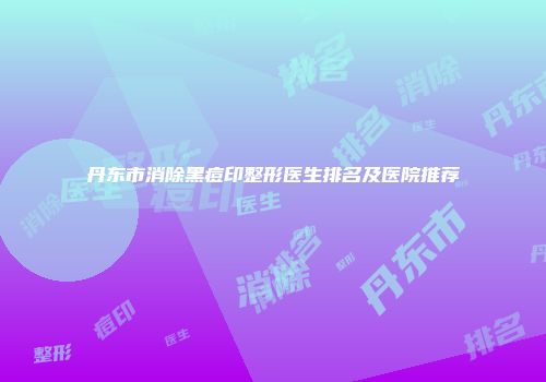 丹东市消除黑痘印整形医生排名及医院推荐