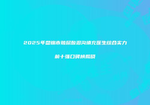 2025年盘锦市玻尿酸泪沟填充医生综合实力前十强口碑榜揭晓