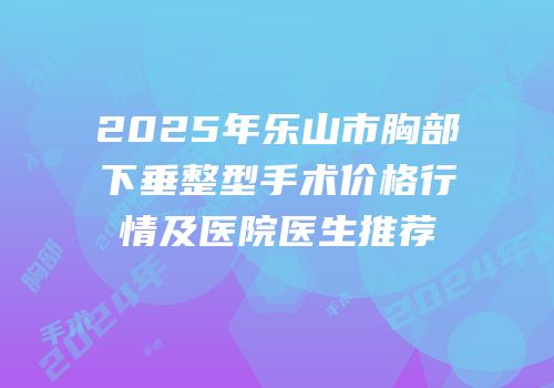 2025年乐山市胸部下垂整型手术价格行情及医院医生推荐