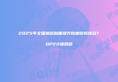 2025年全国玻尿酸面提升除皱医院排名TOP20强揭晓