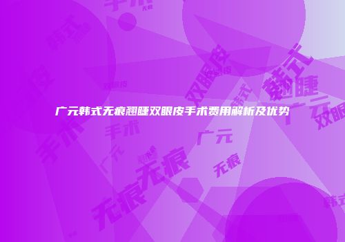广元韩式无痕翘睫双眼皮手术费用解析及优势