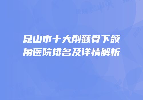 昆山市十大削颧骨下颌角医院排名及详情解析