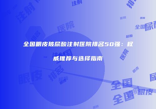 全国眼皮玻尿酸注射医院排名50强：权威推荐与选择指南