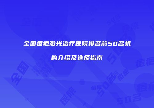 全国痘疤激光治疗医院排名前50名机构介绍及选择指南