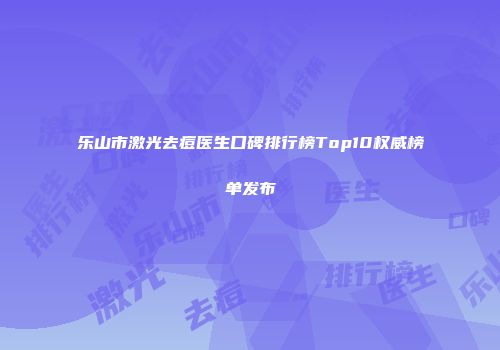 乐山市激光去痘医生口碑排行榜Top10权威榜单发布